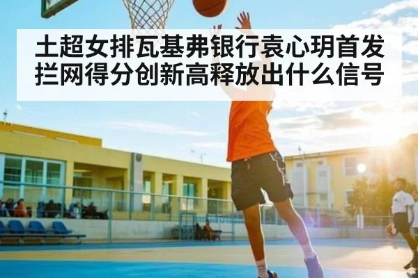 土超女排瓦基弗银行袁心玥首发 拦网得分创新高释放出什么信号 - kaiyun